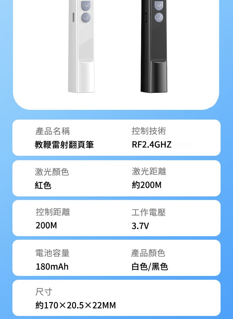 產品名稱教鞭雷射翻頁筆激光顏色控制技術RF2.4GHZ激光距離紅色控制距離200M約200M工作電壓3.7V電池容量產品顏色180mAh白色/黑色尺寸約170×20.5×22MM