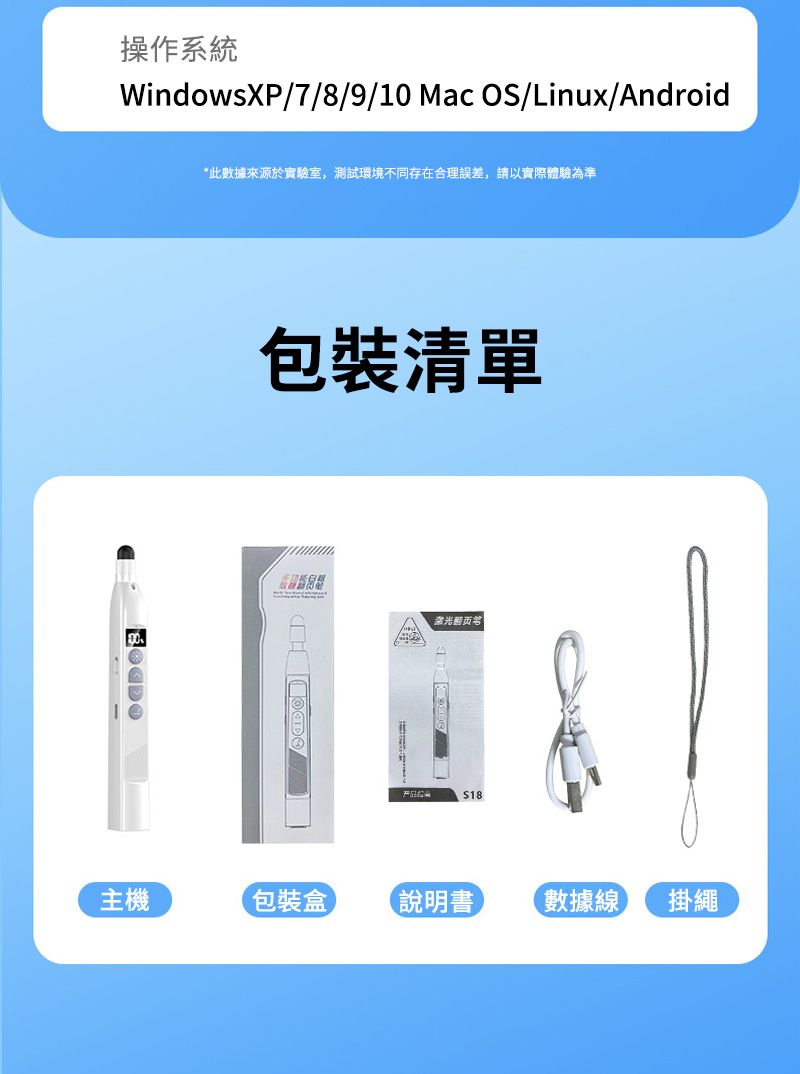 操作系統WindowsXP/7/8/9/10 Mac OS/Linux/Android*此數據來源於實驗室,測試環境不同存在合理誤差,請以實際體驗為準包裝清單$18主機包裝盒 說明書 數據線 掛繩