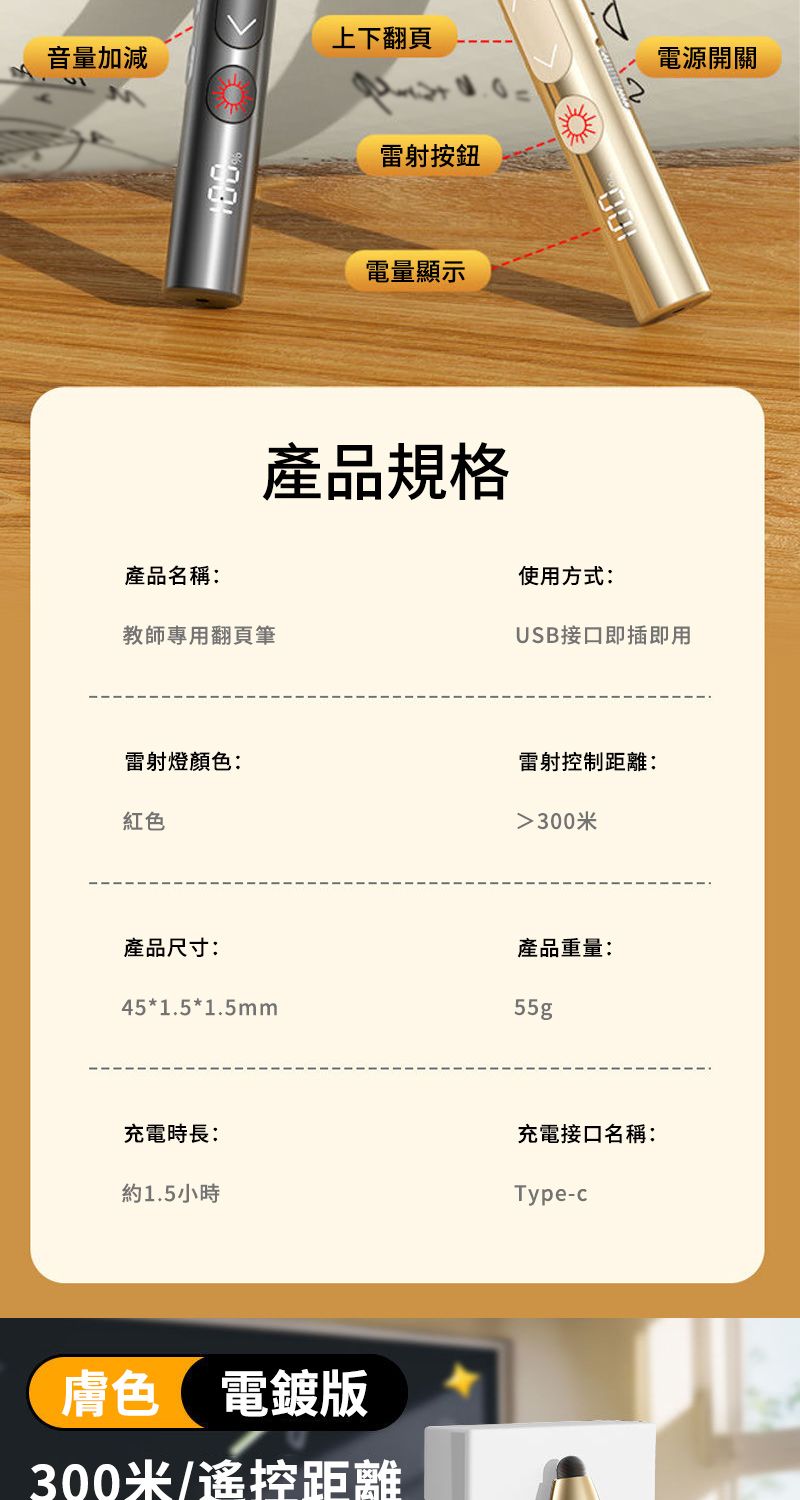 上下翻頁音量加減雷射按鈕電量顯示產品規格電源開關100產品名稱:使用方式:教師專用翻頁筆USB接口即插即用雷射燈顏色:雷射控制距離:紅色產品尺寸:45*1.5*1.5mm300米產品重量:55g充電時長:充電接口名稱:約1.5小時Type-c膚色 電鍍版300米/遙控距離