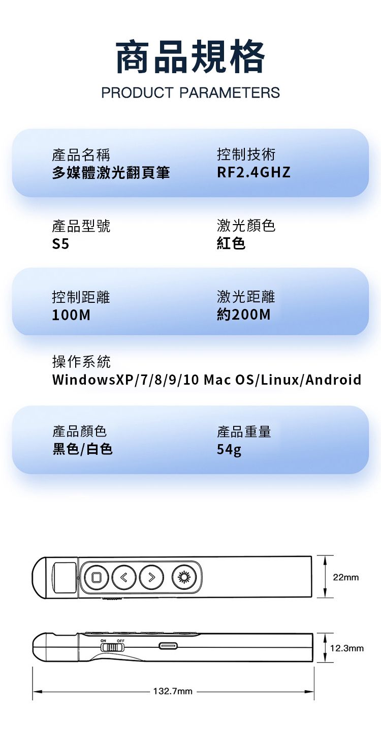 商品規格PRDUCT PARAMETERS產品名稱多媒體激光翻頁筆控制技術RF2.4GHZ產品型號S5激光顏色紅色控制距離激光距離100M約200M操作系統WindowsXP/7/8/9/10 Mac OS/Linux/Android產品顏色黑色/白色產品重量54gO132.7mm22mm12.3mm