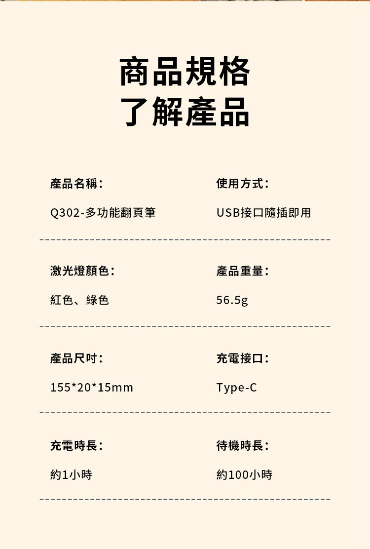 商品規格了解產品產品名稱:使用方式:Q302-多功能翻頁筆USB接口隨插即用激光燈顏色:產品重量:紅色、綠色56.5g產品尺吋:充電接口:155*20*15mmType-C充電時長:待機時長:約1小時約100小時