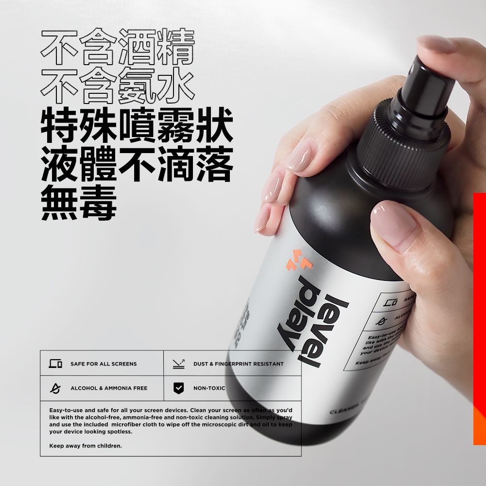 不含酒精不會水特殊噴霧狀液體不滴落無毒SAFE FOR ALL SCREENSALCOHOL & AMMONIA FREEplaylevelDUST & FINGERPRINT RESISTANTNONTOXIC-use  safe f all your screen ces. Clean your screen as often as youdlike with  alcohol-free, ammonia-free and non-toxic cleaning solution. Simply sprayand use the included microfiber cloth to wipe off the microscopic dirt and  to keepyour device looking spotless.Keep ay from children.Easy-to-orand  the deviKeep aw