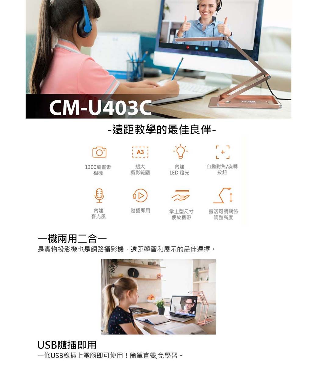 CMU403C-遠距教學的最佳良伴-A31300萬畫素超大內建自動對焦/旋轉相機攝影範圍LED 燈光按鈕內建隨插即用掌上型尺寸便於攜帶靈活可調關節調整高度一機兩用二合一是實物投影機也是網路攝影機遠距學習和展示的最佳選擇。USB隨插即用一條USB線插上電腦即可使用!簡單直覺,免學習。JECTOR