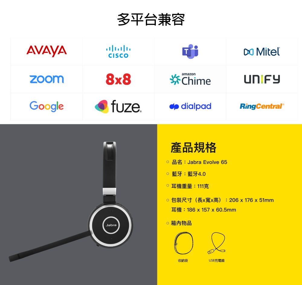 多平台兼容AVAYACISCOMitelamazon88ChimeGooglefuzedialpadingCentralJabra產品規格Jabra Evolve 65 藍牙:藍牙4.0耳機重量:111克R () 206  176  51mm186  157 x 60.5mm物品收納袋USB充電線