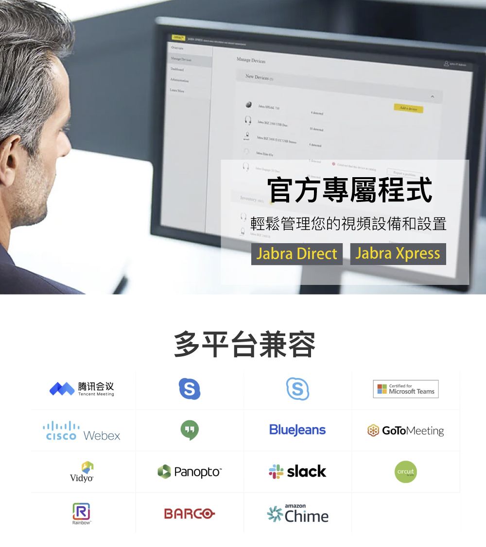 New Devices 官方專屬程式輕鬆管理您的視頻設備和設置Jabra Direct Jabra Xpress多平台兼容腾讯会议Tencent Meeting WebexPanoptoVidyoRRainbowS Certified forMicrosoft TeamsBlueJeansGoToMeeting slackamazonChime