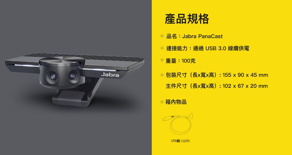 Jabra產品規格 品名:Jabra PanaCast能力:通過USB3.0線纜供電:100克尺寸(長x寬x高):155x 90 x 45 mm主件尺寸(長x寬x高):102x67 x 20 mm物品USB線(1公尺)