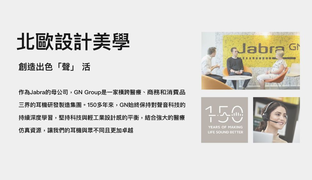 北歐設計美學創造出色「聲」 作為Jabra的母公司,GN Group是一家橫跨醫療、商務和消費品三界的耳機研發製造集團。多年來,GN始終保持對聲音科技的持續深度學習,堅持科技與輕工業設計感的平衡,結合強大的醫療仿真資源,讓我們的耳機與眾不同且更加卓越Jabra G150YEARS OF MAKINGLIFE SOUND BETTER