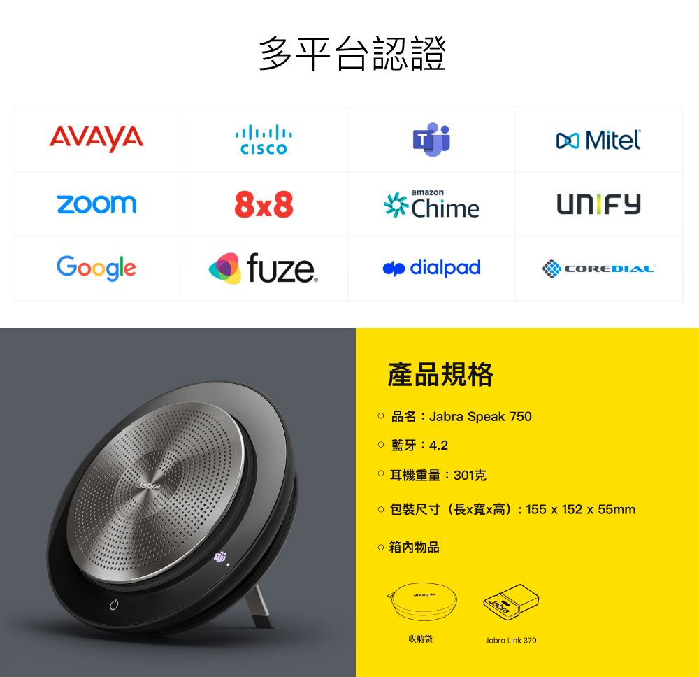 多平台認證AVAYACISCOMitelamazn8x8ChimeGoglefuzedialpadCOREDIAL產品規格o 品名: Speak 750o 藍牙:4.2重量:301克 包裝尺寸(長x寬x高): 155x152x55mm 箱内物品Jabra收納袋Jabra Link 370