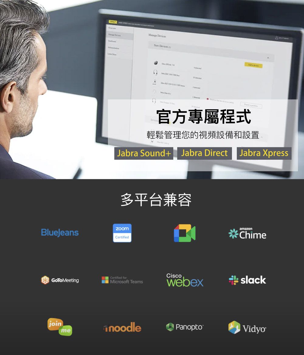 New Devices官方專屬程式輕鬆管理您的視頻設備和設置Jabra Sound+ Jabra DirectJabra Xpress多平台兼容BlueJeansCertifiedGoToMeetingCertified forMicrosoft TeamsjoinmeamazonChimeCiscowebexslacknoodlePanoptoVidyo