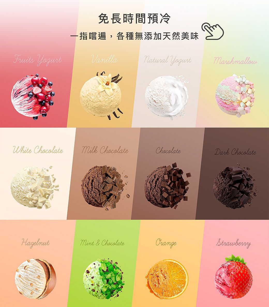 免長時間預冷一指嚐遍,各種無添加天然美味Fruits VanillaいWhite Chocolate  Chocolate YogurtMarshmallowChocolateDark ChocolateHazelnut & ChocolateOrangeStrawberry