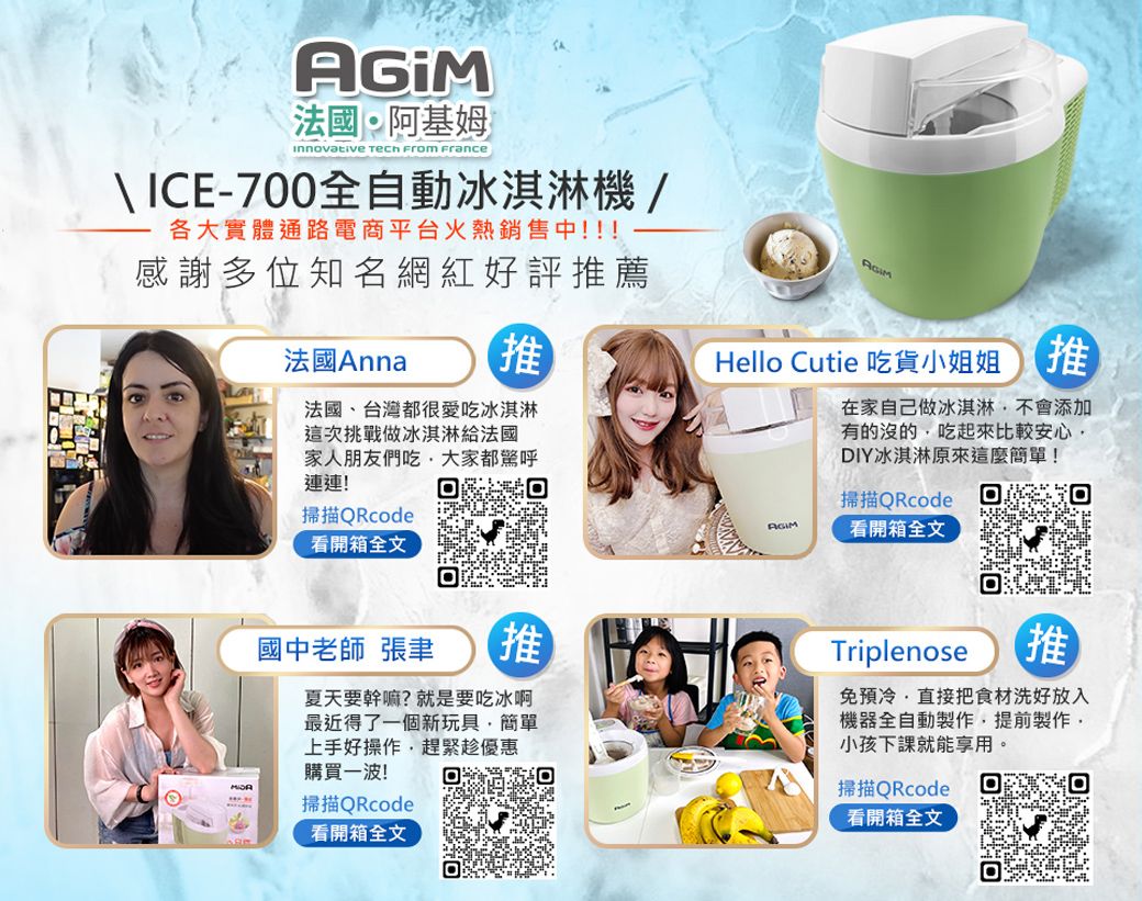 法國阿基姆innovative  From France ICE-700全自動冰淇淋機/各大實體通路電商平台火熱銷售中!!!感謝多位知名網紅好評推薦法國Anna推法國、台灣都很愛吃冰淇淋這次挑戰做冰淇淋給法國Hello Cutie 吃貨小姐姐推在家自己做冰淇淋不會添加有的沒的吃起來比較安心DIY冰淇淋原來這麼簡單!家人朋友們吃大家都驚呼連連!掃描QRcode看開箱全文掃描QRcodeAGIM看開箱全文國中老師 張聿推夏天要幹嘛?就是要吃冰啊最近得了一個新玩具簡單上手好操作趕緊趁優惠購買一波!掃描QRcode看開箱全文Triplenose推免預冷直接把食材洗好放入機器全自動製作,提前製作,小孩下課就能享用。掃描QRcode看開箱全文