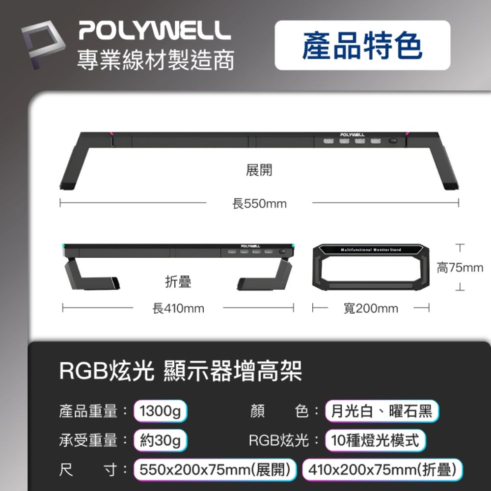 POLYWELL專業線材製造商折疊長41mm展開長550mmPOLYWELRGB炫光 顯示器增高架產品特色POLYWELL  Stand0T高75mm寬200mm產品重量:300g顏色:月光白、曜石黑承受重量: 約30gRGB炫光: 10種燈光模式尺寸:550x200x75mm(展開) 410x200x75mm(折疊)