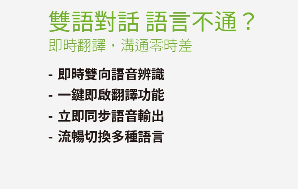 雙語對話 語言不通?即時翻譯,溝通時差 即時雙向語音辨識-一鍵即啟翻譯功能- 立即同步語音輸出- 流暢切換多種語言