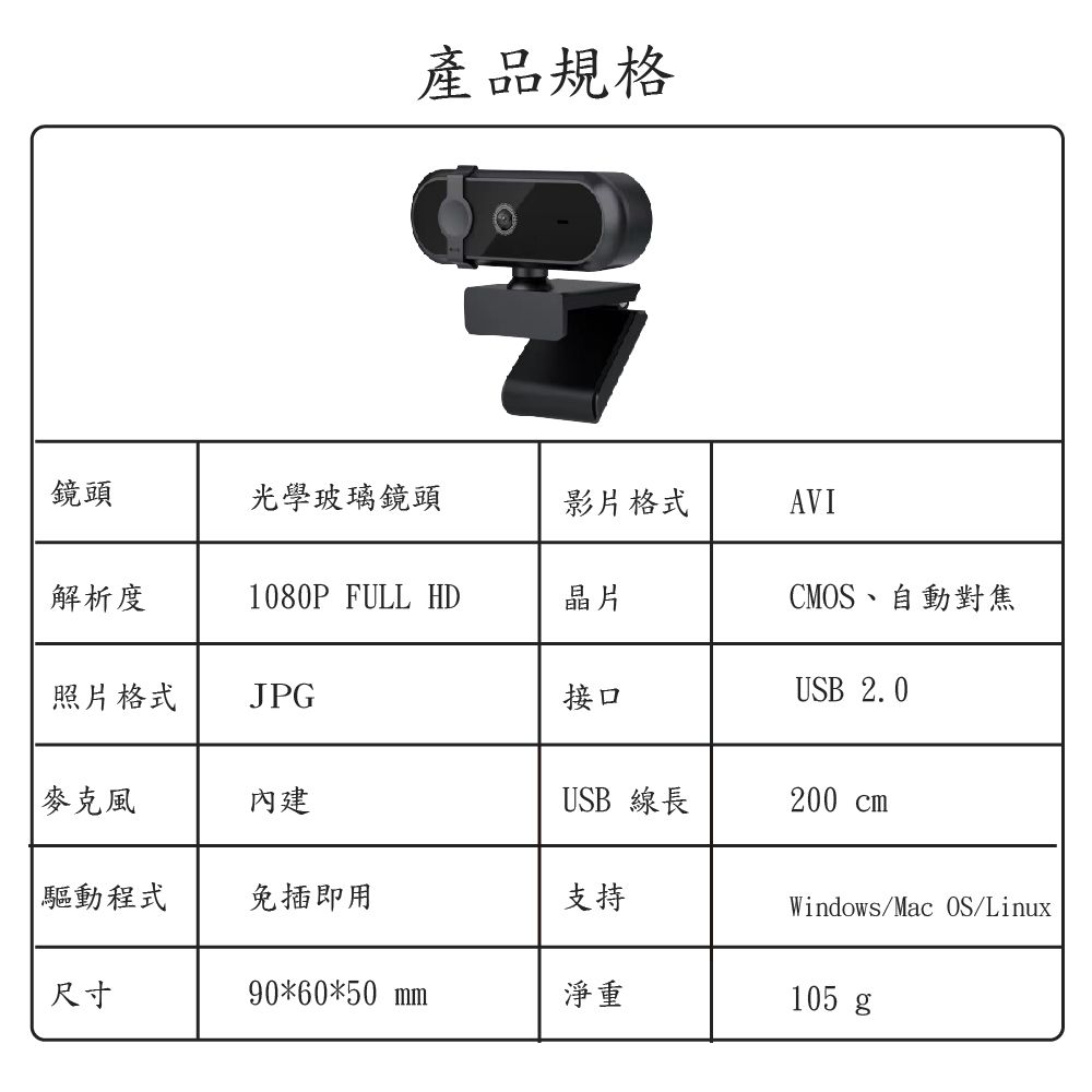 產品規格鏡頭光學玻璃鏡頭影片格式AVI解析度1080P FULL HD晶片照片格式JPG接口CMOS、自動對焦USB 2.0麥克風內建USB 線長200 cm 驅動程式免插即用支持Windows/Mac OS/Linux尺寸90*60*50 mm淨重105 g