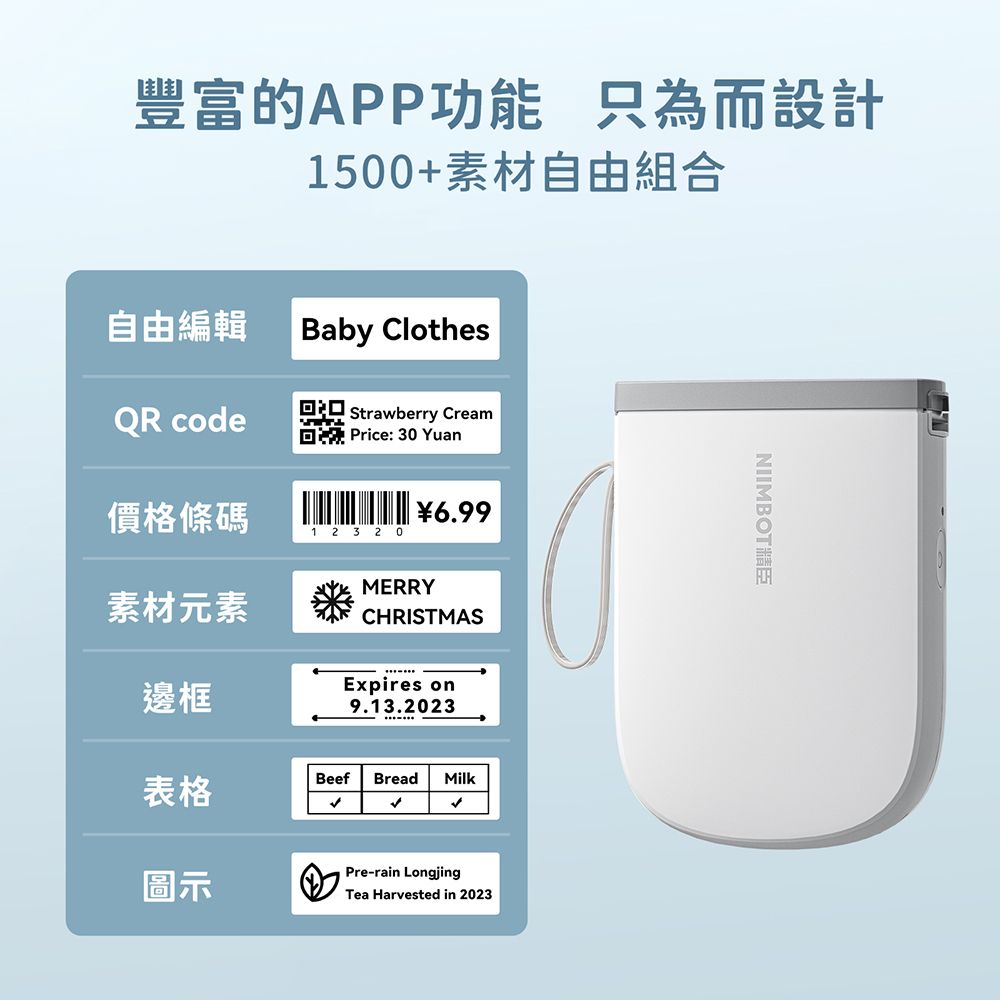 豐富的APP功能 只為而設計1500+素材自由組合自由編輯Baby ClothesQR code Strawberry Cream Price:30 Yuan價格條碼6.991 2 3 20MERRY素材元素CHRISTMAS邊框Expires on9.13.2023表格Beef Bread Milk圖示Pre-rain LongjingTea Harvested in 2023NIIMBOT精臣