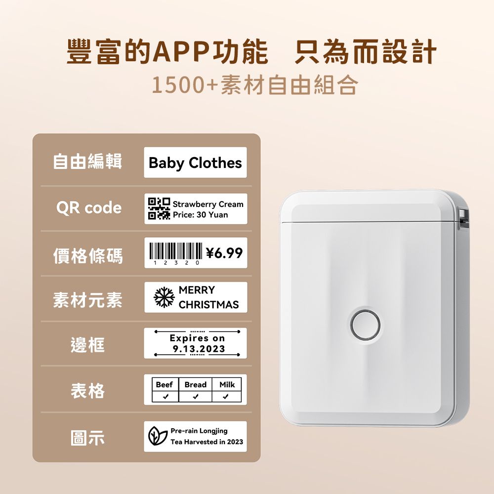 豐富的APP功能 只為而設計1500+素材自由組合自由編輯Baby ClothesQR code Strawberry Cream Price:30 Yuan價格條碼6.991 2 3 20素材元素MERRYCHRISTMAS邊框Expires on9.13.2023表格Beef Bread Milk圖示Pre-rain LongjingTea Harvested in 2023