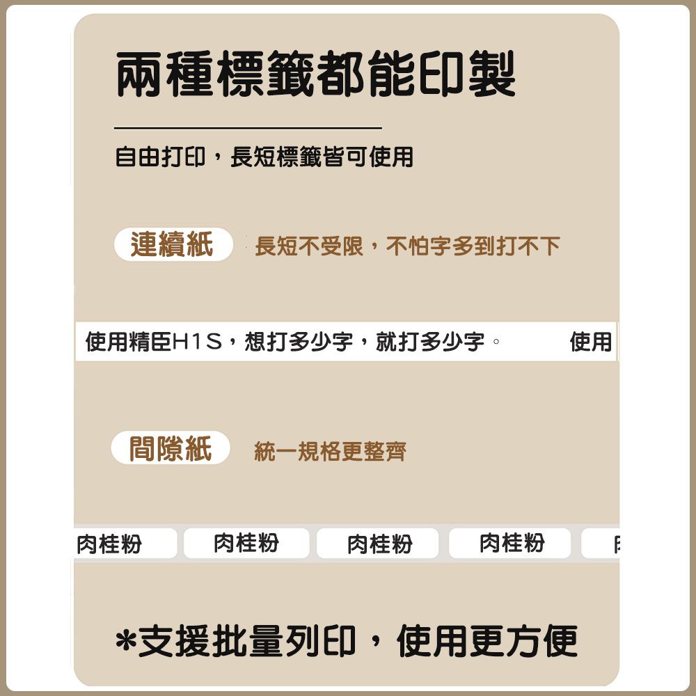 兩種標籤都能印製自由打印,長短標籤皆可使用連續紙 長短不受限,不怕字多到打不下使用精臣H1S,想打多少字,就打多少字。使用間隙紙 統一規格更整齊肉桂粉肉桂粉肉桂粉肉桂粉*支援批量列印,使用更方便