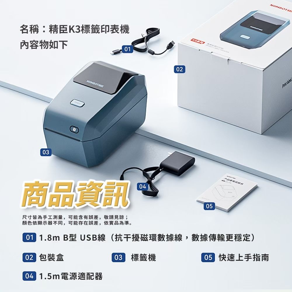 名稱:精臣K3標籤印表機內容物如下0102商品資訊尺寸皆為手工測量,可能含有誤差,敬請見諒;顏色依顯示器不同,可能存在誤差,依實品為準。0405 1.8m B型USB線(抗干擾磁環數據線,數據傳輸更穩定)02 包裝盒03 標籤機 1.5m電源適配器05 快速上手指南