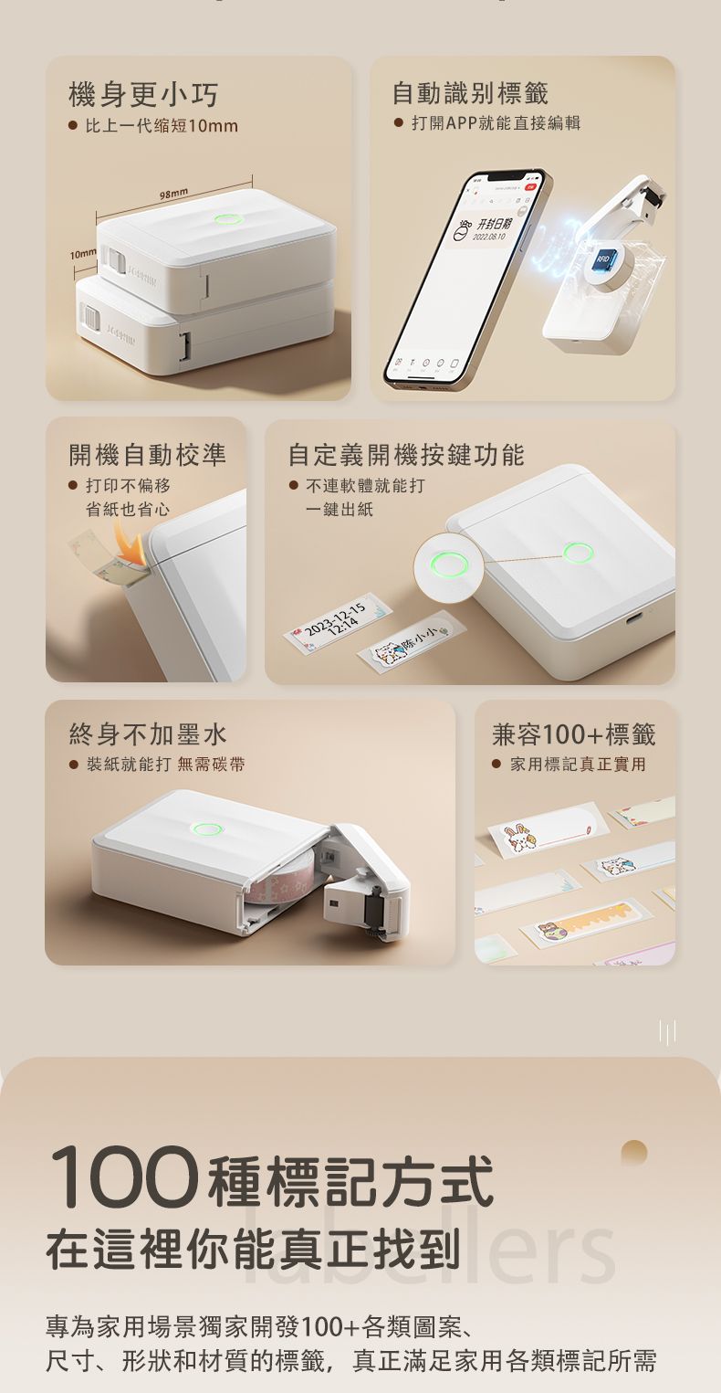機身更小巧 比上一代缩短10mm10mm98mm自動識別標籤 打開APP就能直接編輯开封日期開機自動校準 打印不偏移省紙也省心自定義開機按鍵功能 不連軟體就能打一鍵出紙終身不加墨水 裝紙就能打無需碳帶陈小兼容100+標籤 家用標記真正實用100種標記方式在這裡你能真正找到專為家用場景獨家開發100+各類圖案、尺寸、形狀和材質的標籤,真正滿足家用各類標記所需
