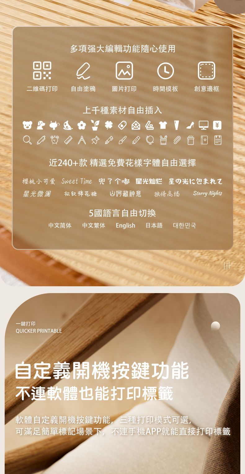 多項強大編輯功能隨心使用二維碼打印自由塗鴉 圖片打印 時間模板創意邊框上千種素材自由插入近240+款精選免費花樣字體自由選擇樱桃小可爱 Sweet Time 兜了个嘟 星灿烂星の光星光微澜 松软棉花糖 藏神意 独倚高楼Starry Nights5國語言自由切換中文简体 中文繁体 English 日本語대한민국一鍵打印QUICKER PRINTABLE自定義開機按鍵功能不連軟體也能打印標籤軟體自定義開機按鍵功能,三種打印模式可選,可滿足簡單標記場景下,不連手機APP就能直接打印標籤
