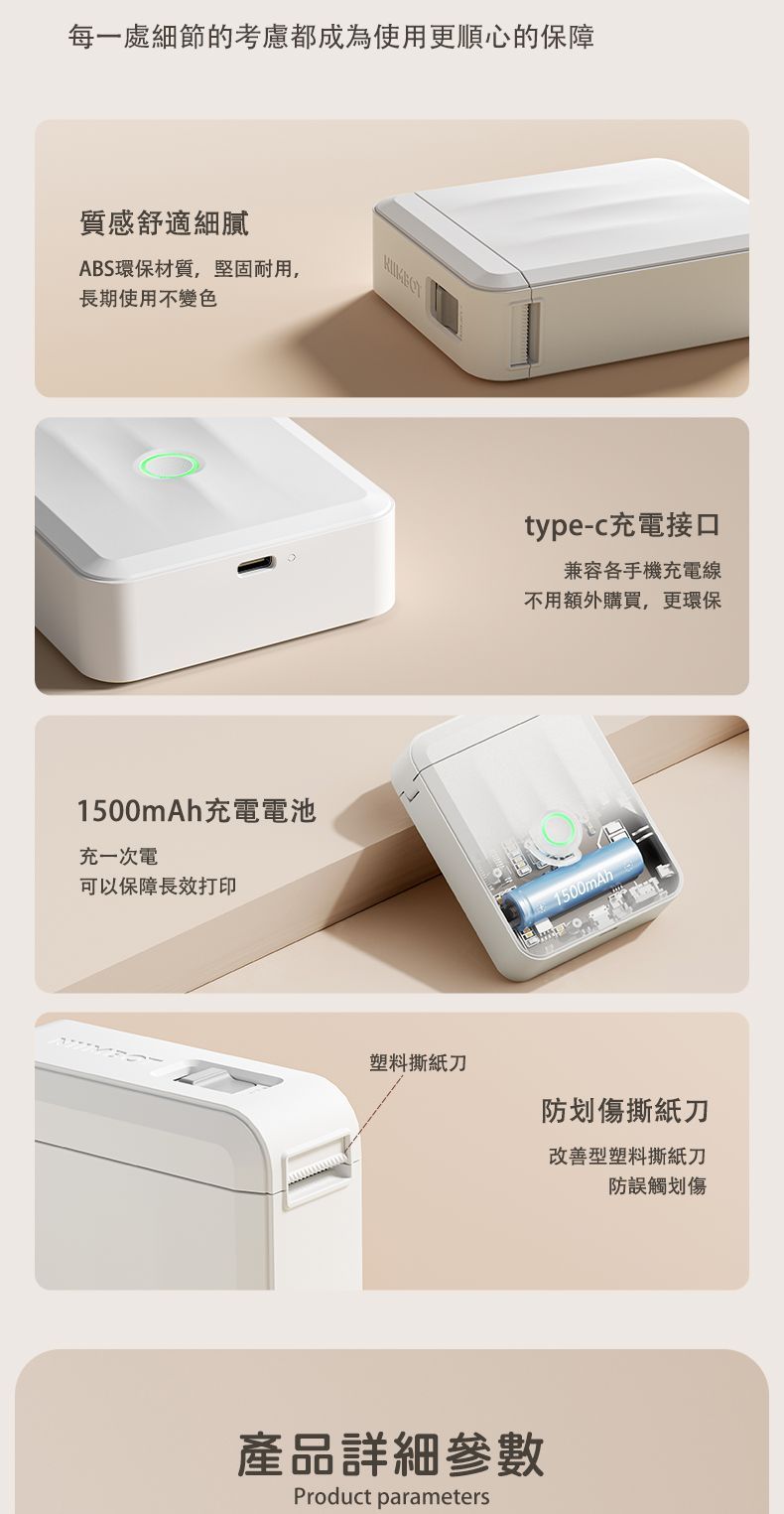 每一處細節的考慮都成為使用更順心的保障質感舒適細膩ABS環保材質,堅固耐用,長期使用不變色1500mAh充電電池充一次電可以保障長效打印塑料撕紙刀type-c充電接口兼容各手機充電線不用額外購買,更環保產品詳細參數Product parameters1500mAh防划傷撕紙刀改善型塑料撕紙刀防誤觸划傷