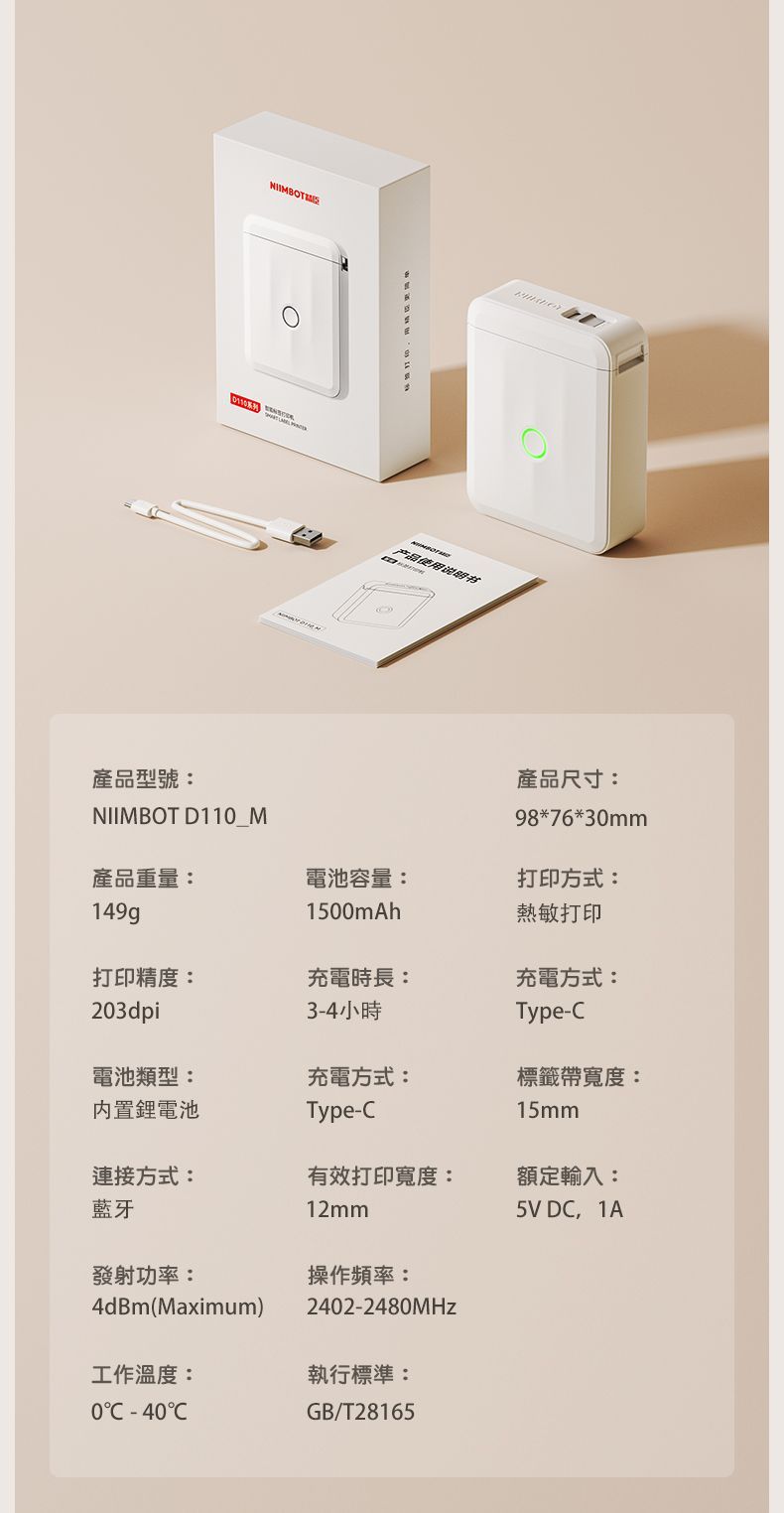 產品型號:NIIMBOT D11_M产品使用说明书產品尺寸:98*76*30mm產品重量:電池容量:打印方式:149g1500mAh熱敏打印打印精度:充電時長:充電方式:203dpi3-4小時Type-電池類型:內置鋰電池充電方式:標籤帶寬度:Type-15mm連接方式:藍牙有效打印寬度:12mm額定輸入:5V DC 1A發射功率:操作频率:4dBm(Maximum)2402-2480MHz工作溫度:執行標準:0C -40CGB/T28165