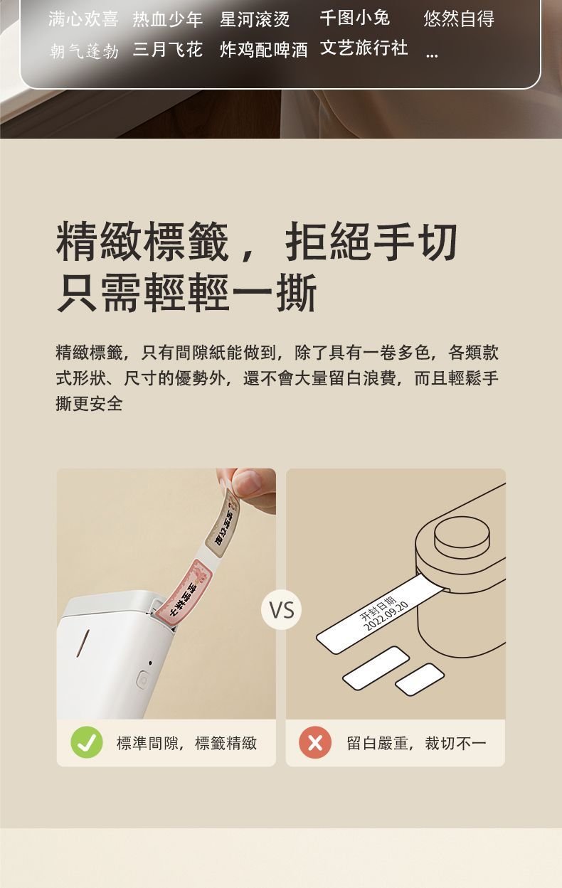 满心欢喜 热血少年 星河滚烫 千图小兔悠然自得朝气蓬勃 三月飞花 炸鸡配啤酒 文艺旅行社精緻標籤拒絕手切只需輕輕一撕精緻標籤,只有間隙紙能做到,除了具有一卷多色,各類款式形狀、尺寸的優勢外,還不會大量留白浪費,而且輕鬆手撕更安全宝宝標準間隙,標籤精緻VS开封日期2022.09.20 留白嚴重,裁切不一