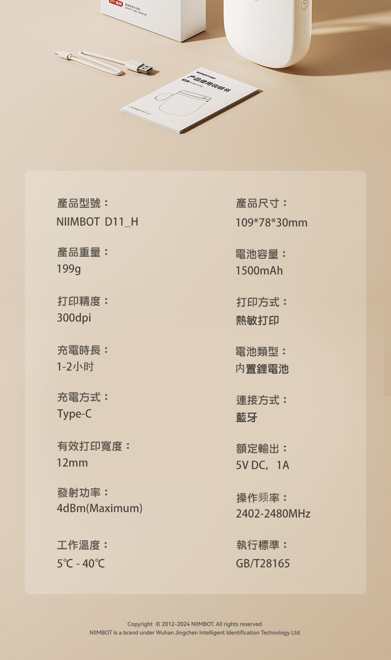 产品使用说明书產品型號產品尺寸:NIIMBOT D11 H109*78*30mm產品重量:199g電池容量:100mAh打印精度:300dpi充電時長:1-2小时充電方式:打印方式:熱敏打印電池類型:內置鋰電池連接方式:藍牙Type-有效打印寬度:額定輸出:12mm發射功率:4dBm(Maximum)5V D 1A操作频率:2402-2480MHz工作溫度:執行標準:5C -40CGB/T28165Copyright  2012-2024 NIIMBOT. All rights reserved.NIIMBOT is a brand under Wuhan Jingchen Intelligent Identification Technology Ltd.