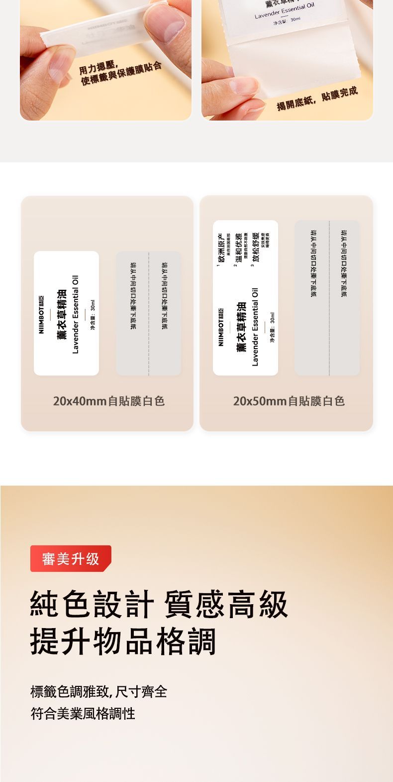 NIIMBOT薰衣草精油Lavender Essential Oil净含量30ml用力壓,使標籤與保護膜合从中间切口处撕下底纸0x40mm自貼膜白色请从中间切口处撕下底纸欧洲原产来自法国南部2 优雅不Lavender Essential Oil放松净含量:30mlNIIMBOT 薰衣草精油净含量:30mlLavender Essential Oil揭開底紙,貼膜完成请从中间切口处撕下底纸20x50mm自貼膜白色審美升级提升物品格調純色設計 質感高級符合美業風格調性標籤色調雅致,尺寸齊全请从中间切口处撕下底纸