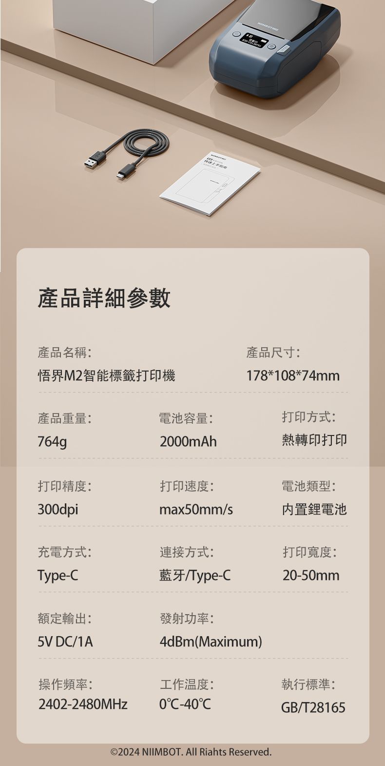 產品詳細參數產品名稱:產品尺寸:悟界M2智能標籤打印機178*18*74mm產品重量:電池容量:打印方式:764g2000mAh熱轉印打印打印精度:打印速度:電池類型:300dpimax50mm/s電池充電方式:連接方式:打印寬度:Type-藍牙/Type-C20-50mm額定輸出:發射功率:5V DC/1A4dBm(Maximum)操作頻率:工作温度:執行標準:2402-2480MHz0C-40CGB/T28165©2024 NIIMBOT. All Riahts Reserved.