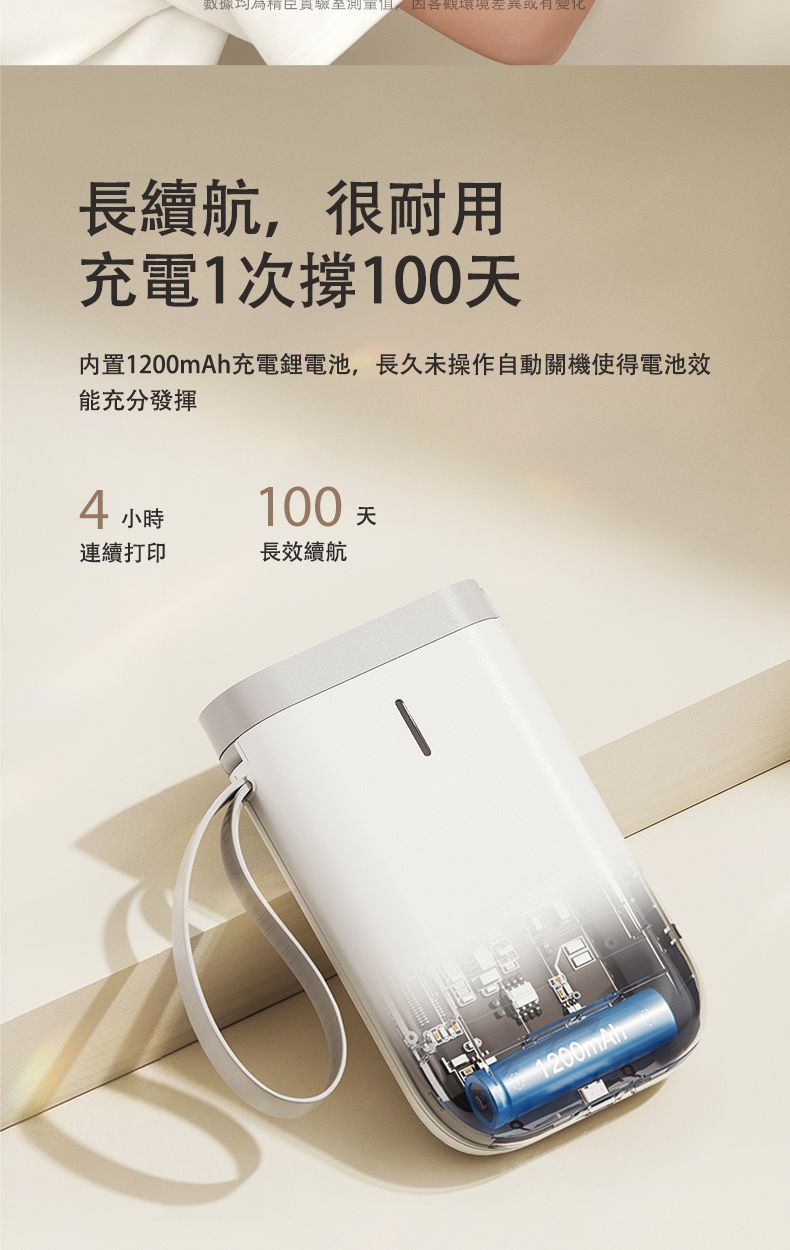 數據至測長續航,很耐用充電1次100天内置1200mAh充電鋰電池,長久未操作自動關機使得電池效能充分發揮4小時100天連續打印長效續航1200mAh