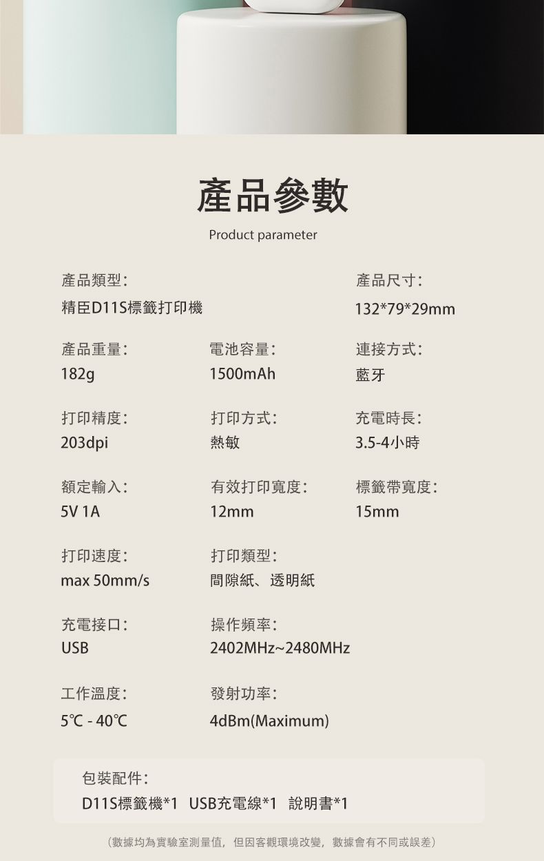 產品參數Product parameter產品類型:產品尺寸:精臣標籤打印機132*79*29mm產品重量:電池容量:連接方式:182g100mAh藍牙打印精度:打印方式:充電時長:203dpi熱敏3.5-4小時額定輸入:有效打印寬度:5V 1A12mm標籤帶寬度:15mm打印速度:打印類型:max50mm/s間隙紙、透明紙充電接口:操作頻率:USB2402MHz~2480MHz工作溫度:發射功率:5 -404dBm(Maximum)包裝配件:D11S標籤機*1 USB充電線*1 說明書*1(數據均為實驗室測量值,但因客觀環境改變,數據會有不同或誤差)