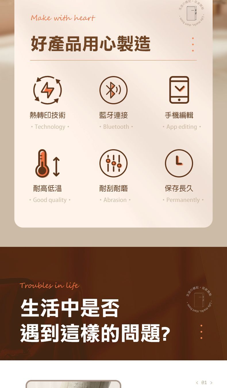 Make with heart好產品用心製造生活の熱轉印技術藍牙連接手機編輯TechologyBluetoothApp editing L耐高低温耐刮耐磨保存長久Good qualityAbrasionPermanently Troubles in life生活中是否遇到這樣的問題?生活のn開始 01