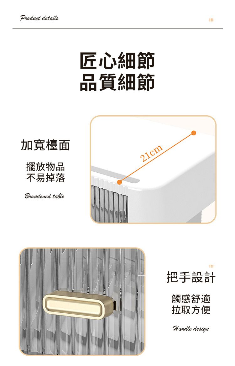 Product details加寬檯面擺放物品不易掉落Broadened table匠心細節品質細節21cm把手設計觸感舒適拉取方便Handle design