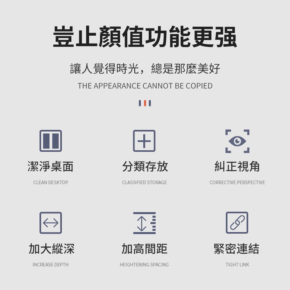 豈止顏值功能更强讓人覺得時光,總是那麼美好THE APPEARANCE CANNOT BE COPIED潔淨桌面分類存放糾正視角CLEAN DESKTOPCLASSIFIED STORAGECORRECTIVE PERSPECTIVE加大縱深加高間距INCREASE DEPTHHEIGHTENING SPACING緊密連結TIGHT LINK
