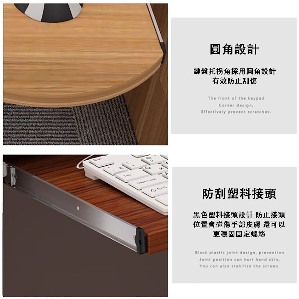 圓角設計鍵盤托拐角採用圓角設計有效防止刮傷The front of the keypadCorner designEffectively prevent scratches防刮塑料接頭黑色塑料接頭設計 防止接頭位置會碰傷手部皮膚 還可以更穩固固定螺絲Black plastic joint design preventionJoint position can hurt hand skin,You can also stabilize the screws