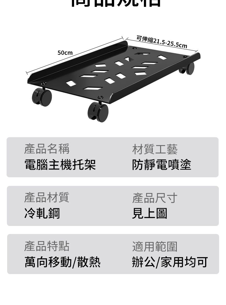 50cm可伸縮21.5-25.5cm產品名稱材質工藝電腦主機托架防靜電噴塗產品材質產品尺寸冷軋鋼產品特點萬向移動/散熱見上圖適用範圍辦公/家用均可