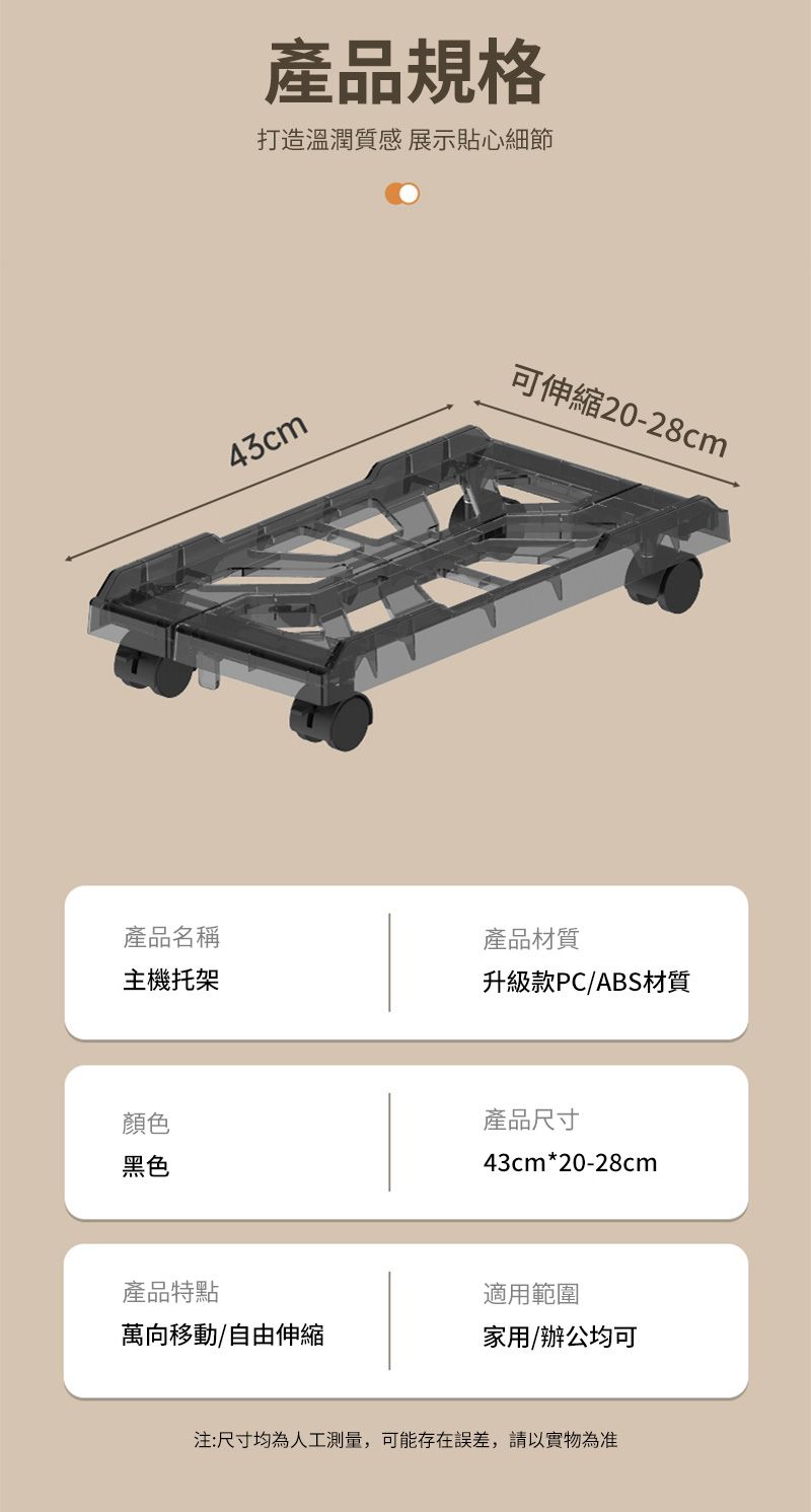 產品規格打造溫潤質感 展示貼心細節43cm可伸縮20-28cm產品名稱產品材質主機托架升級款PC/ABS材質顏色黑色產品尺寸43cm*20-28cm產品特點適用範圍萬向移動/自由伸縮家用/辦公均可注:尺寸均為人工測量,可能存在誤差,請以實物為准