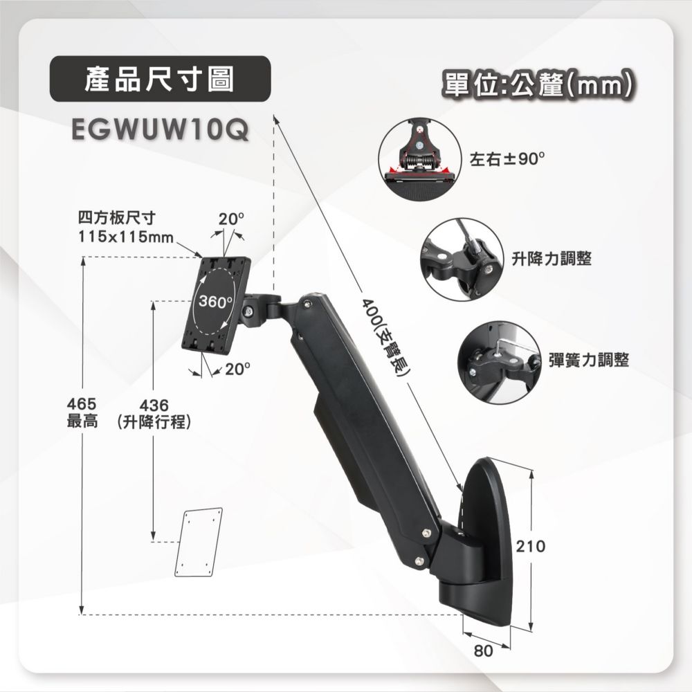 產品尺寸圖EGWUW10Q單位:公釐(mm)四方板尺寸20115x115mm465436最高 (升降行程)36020400(支臂長)左右±90°升降力調整80彈簧力調整210