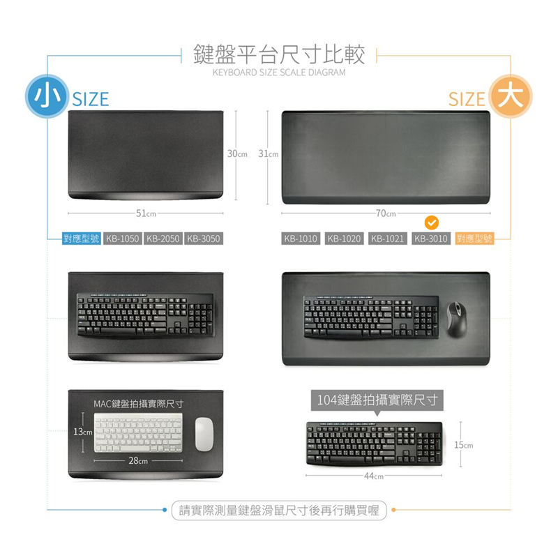 SIZE鍵盤平台尺寸比較KEYBOARD SIZE SCALE DIAGRAM 30cm 31cmSIZE-51cm-70cm-對應型號 KB-1050 KB-2050 KB-3050KB-1010 KB-1020 KB-1021 KB-3010 對應型號13cmMAC鍵盤拍攝實際尺寸104鍵盤拍攝實際尺寸28cm-44cm請實際測量鍵盤滑鼠尺寸後再行購買喔15cm