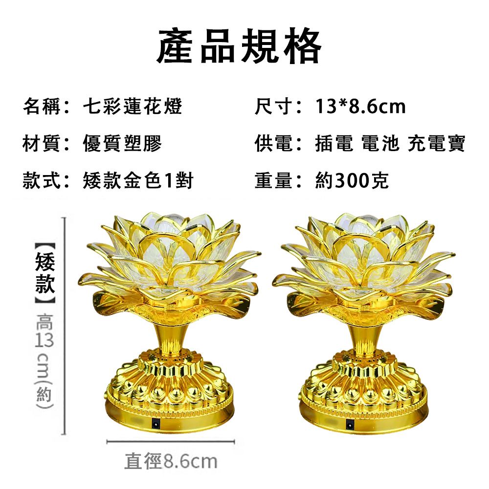 產品規格名稱:七彩蓮花燈尺寸:*8.6cm材質:優質塑膠供電:插電 電池 充電寶式:款金色1對重量:300克矮款 13 cm約直徑8.6cm