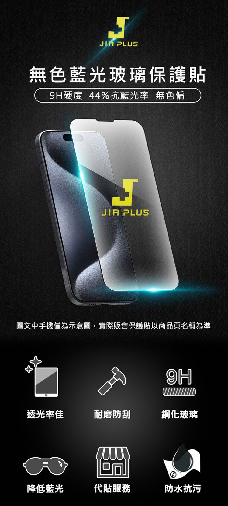 J PLUS無色藍光玻璃保護貼9H硬度 44%抗藍光率 無色偏JIA PLUS圖文中手機僅為示意圖,實際販售保護貼以商品頁名稱為準9H透光率佳耐磨防刮鋼化玻璃降低藍光代貼服務防水抗污