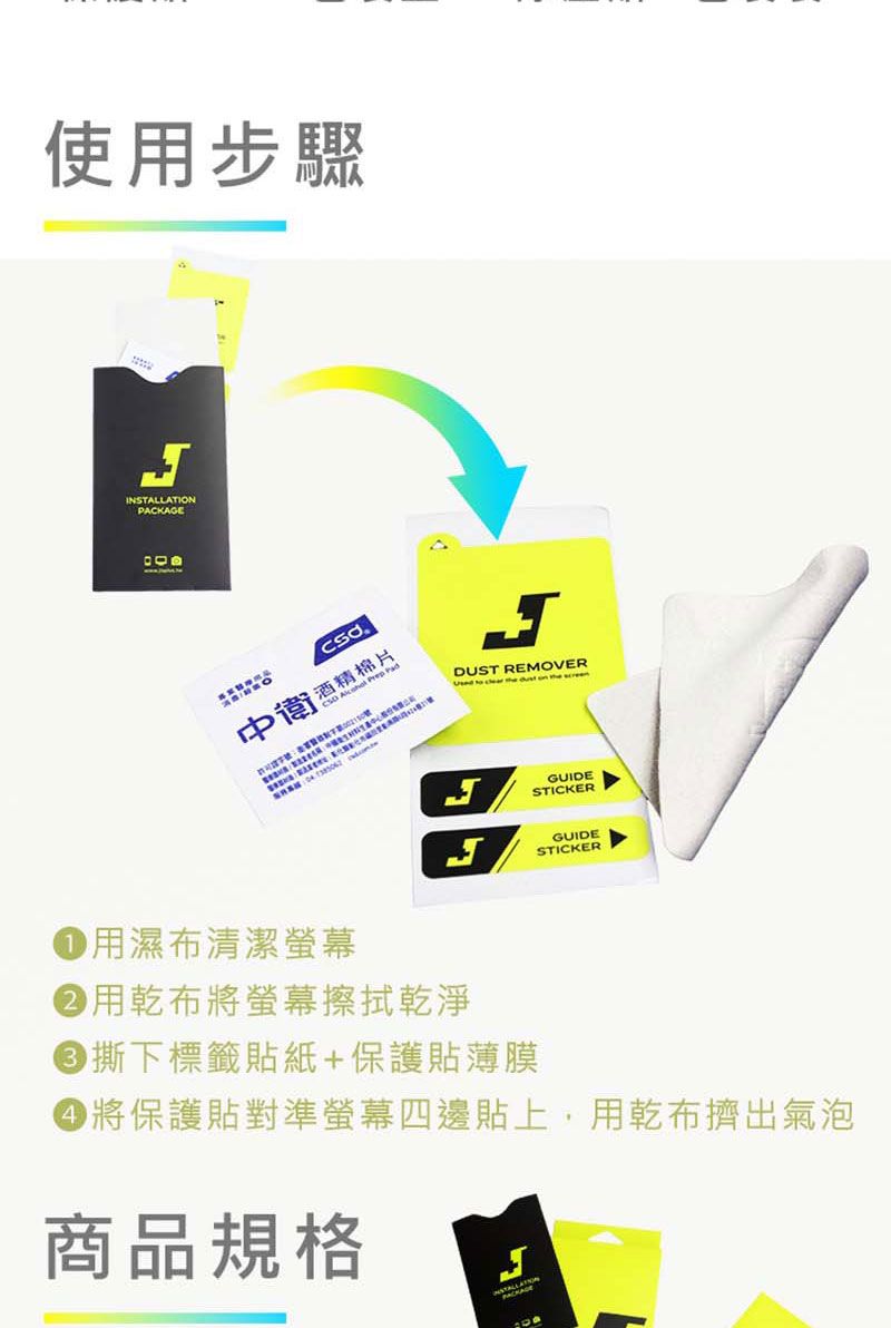 使用步驟INSTALLATIONPACKAGE棉片中衛酒精 DUST REMOVER       GUIDESTICKERGUIDESTICKER 用濕布清潔螢幕用乾布將螢幕擦拭乾淨 撕下標籤貼紙+保護貼薄膜 將保護貼對準螢幕四邊貼上,用乾布擠出氣泡商品規格