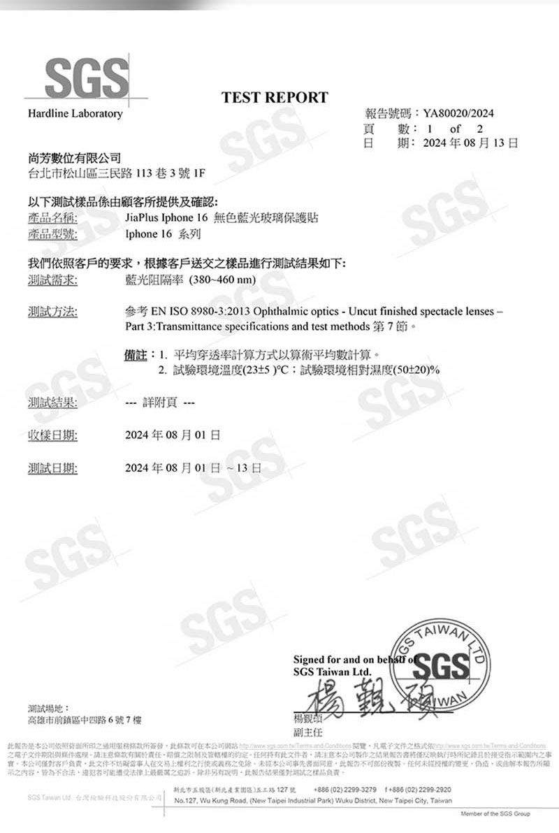 Hardline LaboratoryTEST REPORT位限台市松山三民113巷3號以下測試樣係顧客提供確認產品名稱:產品型號:JiaPlus Iphone 16 無色藍光玻璃保護貼Iphone 16系列告號碼:YA800202024頁數: 1 of 2日:2024年08月13日測試需求:我們依照客戶要求根據客戶送交樣品進行測試如下:藍光阻隔率 380460nm)SGS測試方法:備註:1.平均穿透率計算方式以算術平均數計算測試: 詳附頁 -收樣日期:2024年08月01日測試日期:2024年08月01日13日SGS2. 試驗環境溫度(23±5):試驗環境相對濕度(50±20)%SGSSGS參考 EN ISO 8980-3:2013 Ophthalmic optics - Uncut finished spectacle lenses -Part 3:Transmittance specifications  test methods 第7節測試場地:高雄市前鎮區中四路6號7樓SGSSigned for  on SGS  Ltd.楊品/副主任WAN是公司依照簽發公司     and  閱覽凡文件格式     and-電子文件期請注意條款有及任何文件請注意公司之結果告書僅執行所接受指範潤之事本公司客戶負責此文件不在交易之之免除本公司事先書面同意此報的。任何未授權的變更本報告所示之內容皆為不合法由遭受法律上之另有說明此報結果僅對測試之樣品負責。SGS Taiwan  北市股區(新北五路127號  (02) 2299-3279 +886 (02) 2299-2920No.127, Wu Kung Road, (New Taipei Industrial Park) Wuku District, New Taipei City, TaiwanMember of the SGS