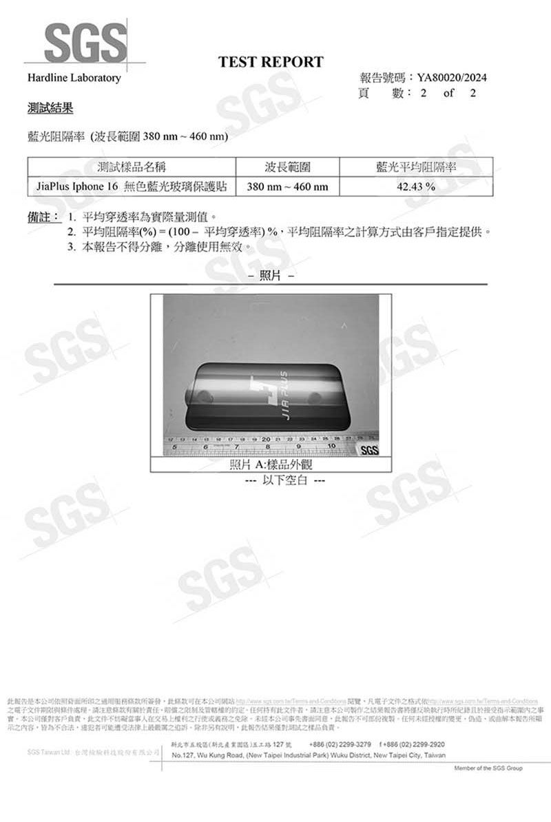 GSHardline Laboratory藍光阻隔率 波長380nm~460nmTEST REPORT號碼:YA80020/2024頁 : 2 of 2樣品名稱波長範圍藍光平均阻隔率JiaPlus Iphe 6 無色藍光玻璃保護貼380nm~460nm42.43 %備註:  平均穿透率為際量測值2. 平均阻隔率(%)=(平均穿透率)%平均阻隔率算方式由客戶指定提供3. 不得分離分離使用無效SGS照片照片A:樣品外觀SGS---以下空白 -10SGSSSGS計服務簽發本公司網站)   on     格式  電子文件條款之的約定。文件者請注意本公司之反映執行時範圍之事實。本公司客戶負責文件不在交易之義務之本公司事先報告。任何未經的或本報告之內容皆為不合法遭受法律之,除非另有,此報告結果測試之樣品負責。  市(新北路127號  (02) 2299-3279 1886 (02) 2299-2920No.127. Wu Kung Road, (New Taipei Industrial Park) Wuku District, New Taipei City, TaiwanMember of the SGS Group