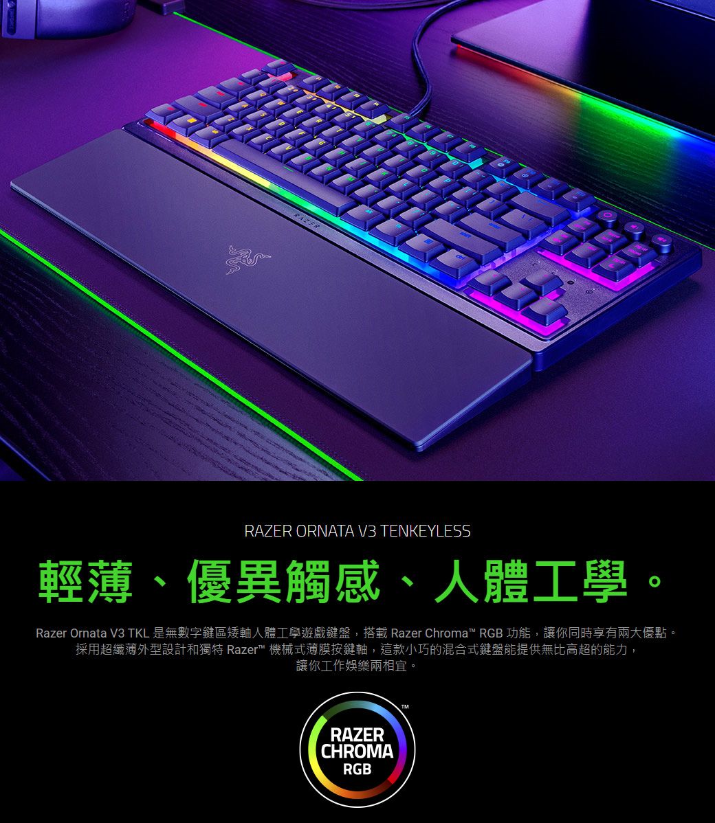 RAZERRAZER ORNATA V3 TENKEYLESS輕薄、優異觸感、人體工學Razer Ornata V3 TKL 是無數字鍵區矮軸人體工學遊戲鍵盤,搭載 Razer Chroma RGB 功能,讓你同時享有兩大優點。採用超纖薄外型設計和獨特 Razer 機械式薄膜按鍵軸,這款小巧的混合式鍵盤能提供無比高超的能力,讓你工作娛樂兩相宜。RAZERCHROMARGBTM