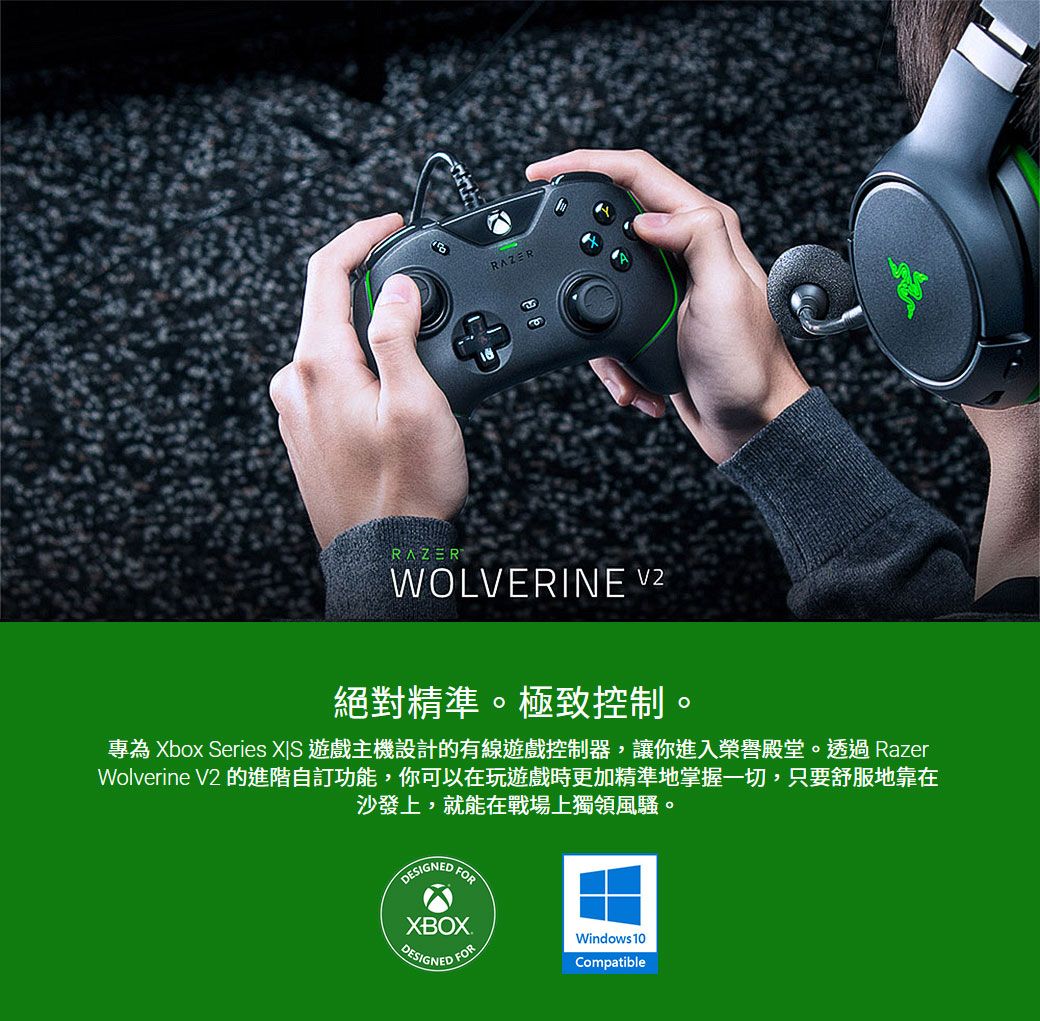 RAZERRAZERWOLVERINE 絕對精準。極致控制。專為 Xbox Series  遊戲主機設計的有線遊戲控制器,讓你進入榮譽殿堂。透過 RazerWolverine V2 的進階自訂功能,你可以在玩遊戲時更加精準地掌握一切,只要舒服地靠在沙發上,就能在戰場上獨領風騷。DESIGNEDFORXBOXDESIGNED FORWindows 10Compatible