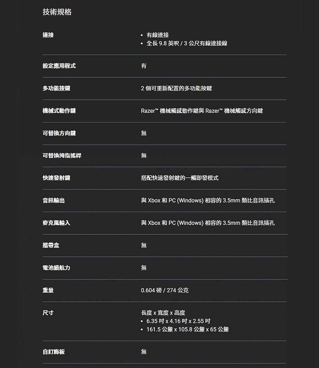 技術規格連接設定應用程式多功能按鍵機械式動作鍵 有線連接全長9.8 英呎/3公尺有線連接線有2個可重新配置的多功能按鍵Razer™ 機械觸感動作鍵與 Razer™ 機械觸感方向鍵可替換方向鍵無可替换拇指搖桿無快速發射鍵音訊輸出搭配快速發射鍵的一觸即發模式與Xbo 和 PC (Windows) 相容的3.5mm 類比音訊插孔麥克風輸入與Xbox 和 PC (Windows) 相容的3.5mm 類比音訊插孔攜帶盒無電池續航力無重量0.604磅/274公克尺寸長度x寬度x高度6.35x4.16x2.55161.5  x 105.8公釐x65公釐自訂飾板無