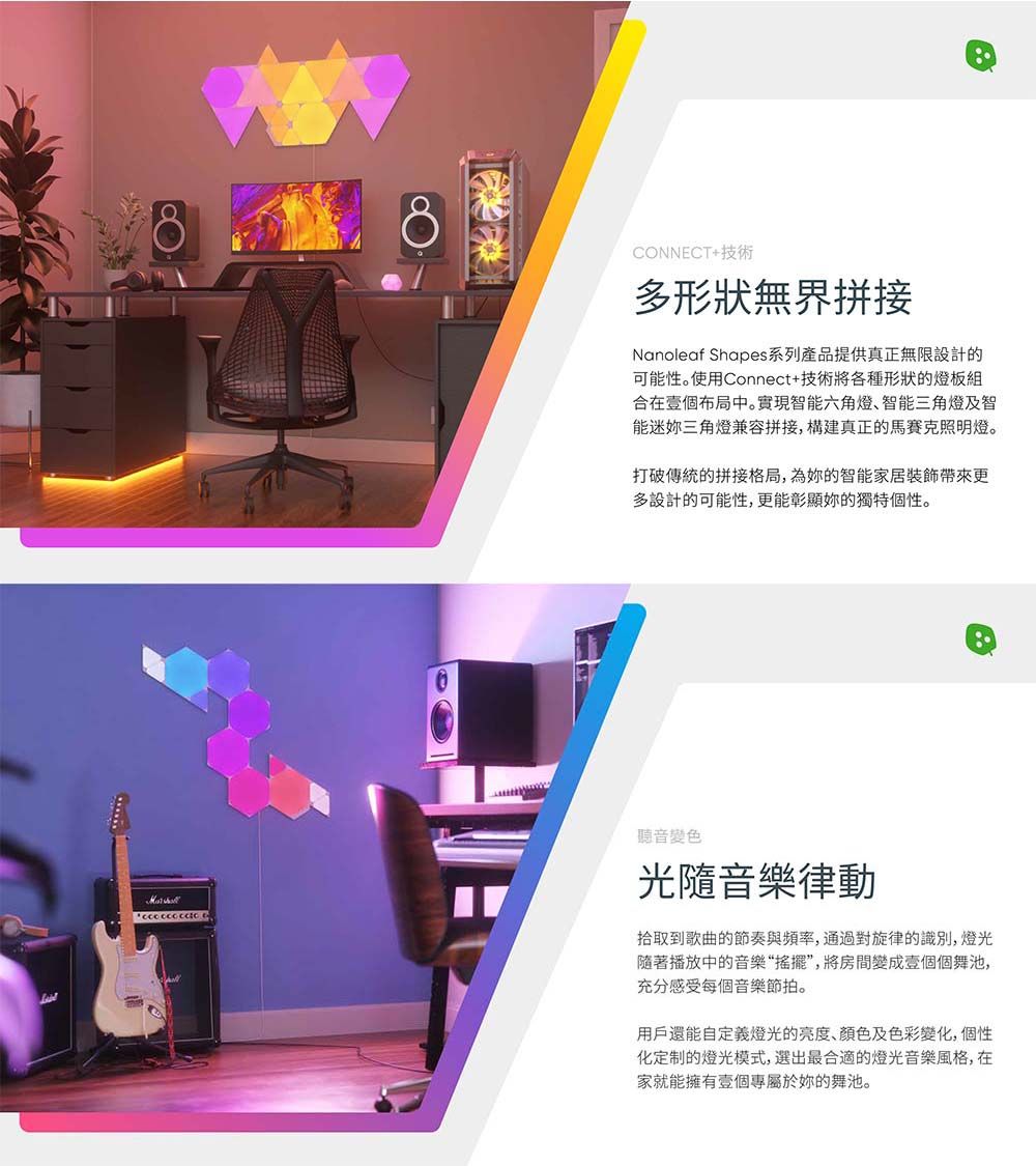 CONNECT+技術多形狀無界拼接Nanolaf Shapes系列產品提供真正無限設計的可性。使用Connect+技術將各種形狀的燈板組合在壹個布局中。實現智能六角燈智能三角燈及智能迷三角燈兼容拼接,構建真正的馬賽克照明燈。打破傳統的拼接格局,為的智能家居裝飾帶來更多設計的可能性,更能彰顯你的獨特個性。  e聽音變色光隨音樂律動拾取到歌曲的節奏與頻率,通過對旋律的識別, 燈光隨著播放中的音樂“搖擺”,將房間變成壹個個舞池,充分感受每個音樂節拍。用戶還能自定義燈光的亮度、顏色及色彩變化,個性化定制的燈光模式,選出最合適的燈光音樂風格,在家就能擁有壹個專屬於妳的舞池。
