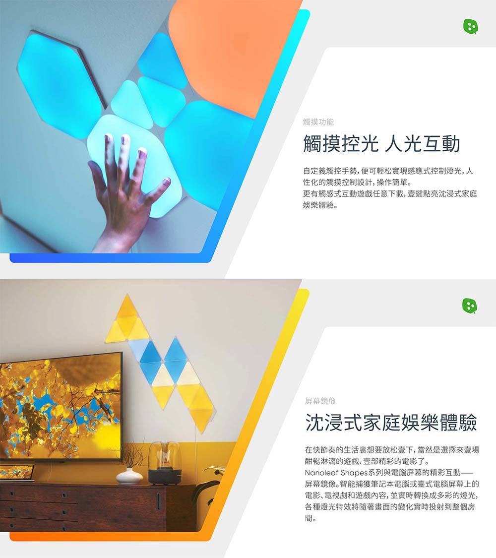 觸摸功能觸摸 人光互動自定義觸控手勢,便可輕松實現感應式控制燈光,人性化的觸摸控制設計,操作更有觸感式互動遊戲任意下載,鍵點亮沈浸式家庭娛樂體驗。屏幕鏡像沈浸式家庭娛樂體驗在快節奏的生活想要放松下,當然是選擇壹酣暢淋漓的遊戲、壹部精彩的電影了。Nanoleaf Shapes系列與電腦屏幕的精彩互動——屏幕鏡像。智能捕獲筆記本電腦或臺式電腦屏幕上的電影、電視劇和遊戲內容,並實時成多彩的燈光,各種燈光特效將隨著畫面的變化實時投射到整個房間。